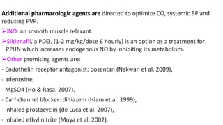 Additional pharmacologic agents are directed to optimize CO, systemic BP and
reducing PVR.
iNO: an smooth muscle relaxant.
Sildenafil, a PDEi, (1-2 mg/kg/dose 6 hourly) is an option as a treatment for
PPHN which increases endogenous NO by inhibiting its metabolism.
Other promising agents are:
- Endothelin receptor antagonist: bosentan (Nakwan et al. 2009),
- adenosine,
- MgSO4 (Ho & Rasa, 2007),
- Ca+2 channel blocker: diltiazem (Islam et al. 1999),
- inhaled prostacyclin (de Luca et al. 2007),
- inhaled ethyl nitrite (Moya et al. 2002).
 
