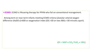 ECMO: ECMO is lifesaving therapy for PPHN who fail on conventional management.
Among term or near-term infants meeting ECMO criteria (alveolar-arterial oxygen
difference (AaDO:z)>600 or oxygenation index (OI) >30 on two ABGs >30 minutes apart).
(OI = MAP x FiO2/ PaO2 x 100.)
 