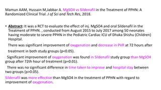 Mamun AAM, Hussain M,Jabbar A. MgSO4 vs Sildenafil in the Treatment of PPHN: A
Randomized Clinical Trial. J of Sci and Tech Res, 2018.
• Abstract: It was a RCT to evaluate the effect of inj. MgSO4 and oral Sildenafil in the
Treatment of PPHN. , conducted from August 2015 to July 2017 among 50 neonates
having moderate to severe PPHN in the Pediatric Cardiac ICU of Dhaka Shishu (Children)
Hospital.
There was significant improvement of oxygenation and decrease in PVR at 72 hours after
treatment in both study groups (p<0.05).
Significant improvement of oxygenation was found in Sildenafil study group than MgSO4
group after 72th hour of treatment (p=0.01).
There was no significant difference in time taken to improve and hospital stay between
two groups (p>0.05).
Sildenafil was more effective than MgSO4 in the treatment of PPHN with regard to
improvement of oxygenation.
 