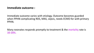 Immediate outcome :
Immediate outcome varies with etiology. Outcome becomes guarded
when PPHN complicating RDS, MAS, sepsis, needs ECMO for with primary
PPHN.
Many neonates responds promptly to treatment & the mortality rate is
10-20%.
 