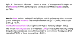 Agha, H., Tantawy, A., Iskander, I., Samad A. Impact of Management Strategies on
the Outcome of PPHN. Cardiology and Cardiovascular Medicine,2017: 01(02),
pp.74-84.
Results: Male patients had significantly higher systolic pulmonary artery pressure
(SPAP) and higher mortality rate compared to females [7/23 (30.4%) versus 1/17
(5.9%), p = 0.04].
Infants of diabetic mothers had significantly higher mortality rate (p = 0.003).
The overall mortality rate was 8/40 neonates (20%), however, the mortality among
the patients who received sildenafil in addition to conventional therapy was 1/14
neonates (7.14%) of those group with p = 0.001).
 