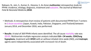 Nakwan, N., Jain, S., Kumar, K., Hosono, S. An Asian multicenter retrospective study on
PPHN: incidence, etiology, diagnosis, treatment and outcome. The Journal of Maternal-
Fetal & Neonatal Medicine,2018.
• Methods: A retrospective chart review of patients with documented PPHN from 7 centers
in 6 Asian countries (Japan, Kuwait, India, Pakistan, Singapore, and Thailand) between
January 2014, and December 2016, was performed.
• Results: A total of 369 PPHN infants were identified. The all-cause mortality rate was
20.6%. Multivariate multiple regression analysis indicated GA < 34 weeks, CDH/lung
hypoplasia, treatment with HFOV with or without inhaled nitric oxide (iNO), and inotropic
agents were independently associated with increased risk of death.
 