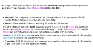 Razzaq A, Quddusi AI, Nizami N. Risk factors and mortality among newborns with persistent
pulmonary hypertension. Pak J Med Sci 2013;29(5):1099-1104.
• Methods: This study was conducted at The Children’s Hospital & the Institute of Child
Health, Multan, Pakistan, from July 2011 to June 2012.
• Results: There were 79 patients, including 61 males and 18 females.
Out of the total 79 patients, death occurred among 7 preterm and 14 terms and post term
infants. As a whole, cesarean section mode of delivery (71.4%), birth asphyxia (57.1%) and
female sex (52.4%) were found major risk factors associated with mortality.
However, RDS, PNA and male sex were found to be associated with increased risk of mortality
in preterm than term and post term infants.
• Conclusion: RDS, Birth asphyxia and male sex are associated with increased risk of mortality
in pre term than term and post term infants.
 