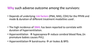 Why such adverse outcome among the survivors:
• Depends of underlying risk factors (PNA, MAS, CDH) for the PPHN and
mode & duration of different treatment modalities used .
• The high incidence of SNHL has been reported to correlate with
duration of hyperventilation.
• Hyperventilation  hypocapnea reduce cerebral blood flow, (in
premature babies causes PVL).
• Hyperventilation barotrauma  air leakes & BPD.
 