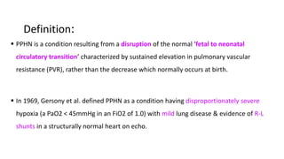 Definition:
 PPHN is a condition resulting from a disruption of the normal ‘fetal to neonatal
circulatory transition’ characterized by sustained elevation in pulmonary vascular
resistance (PVR), rather than the decrease which normally occurs at birth.
 In 1969, Gersony et al. defined PPHN as a condition having disproportionately severe
hypoxia (a PaO2 < 45mmHg in an FiO2 of 1.0) with mild lung disease & evidence of R-L
shunts in a structurally normal heart on echo.
 
