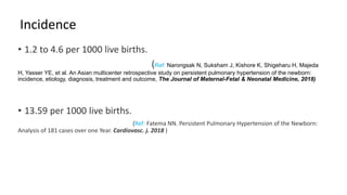 Incidence
• 1.2 to 4.6 per 1000 live births.
(Ref: Narongsak N, Suksham J, Kishore K, Shigeharu H, Majeda
H, Yasser YE, et al. An Asian multicenter retrospective study on persistent pulmonary hypertension of the newborn:
incidence, etiology, diagnosis, treatment and outcome, The Journal of Maternal-Fetal & Neonatal Medicine, 2018)
• 13.59 per 1000 live births.
(Ref: Fatema NN. Persistent Pulmonary Hypertension of the Newborn:
Analysis of 181 cases over one Year. Cardiovasc. j. 2018 )
 