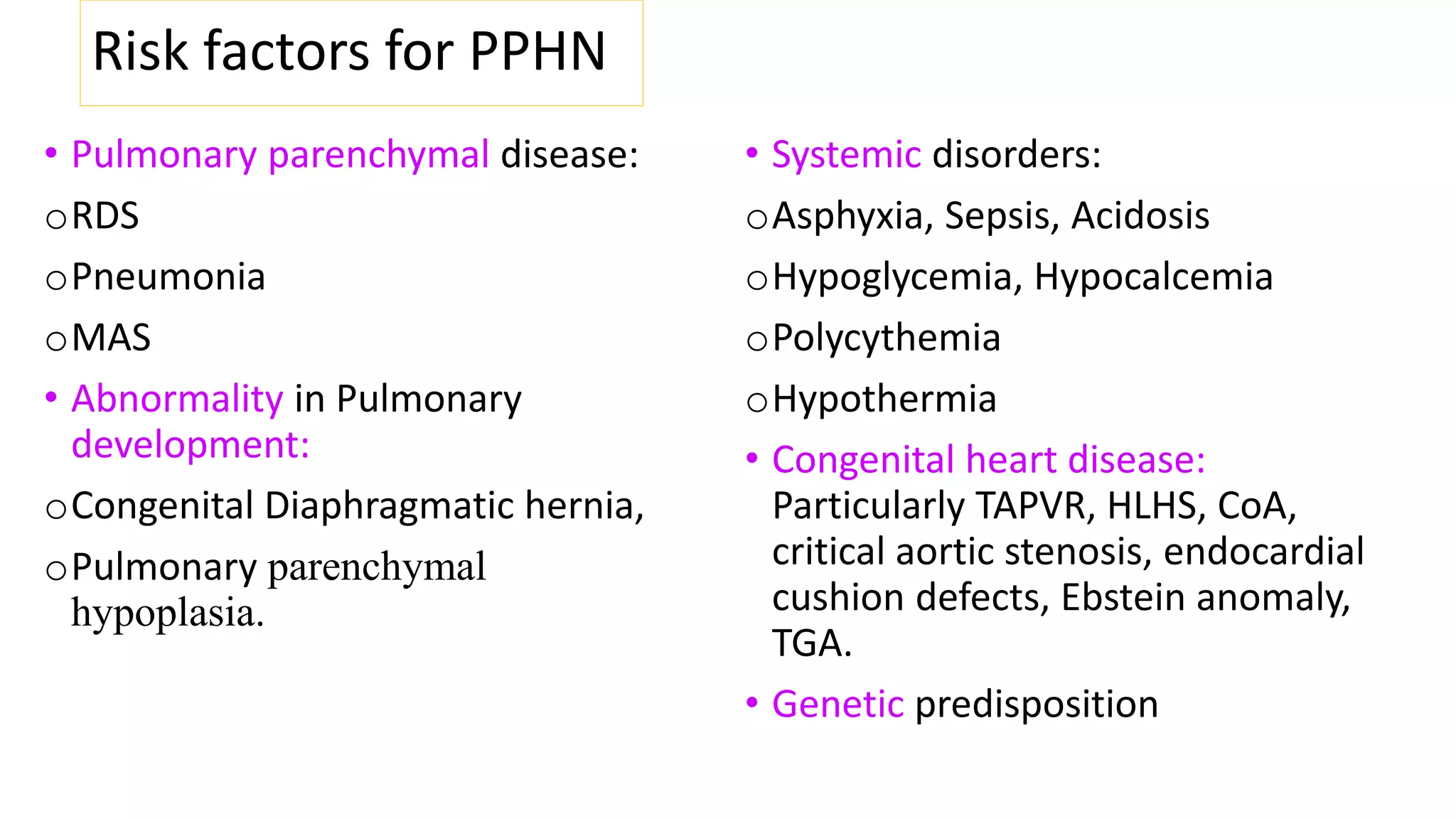 Risk factors for PPHN
• Pulmonary parenchymal disease:
oRDS
oPneumonia
oMAS
• Abnormality in Pulmonary
development:
oCongenital Diaphragmatic hernia,
oPulmonary parenchymal
hypoplasia.
• Systemic disorders:
oAsphyxia, Sepsis, Acidosis
oHypoglycemia, Hypocalcemia
oPolycythemia
oHypothermia
• Congenital heart disease:
Particularly TAPVR, HLHS, CoA,
critical aortic stenosis, endocardial
cushion defects, Ebstein anomaly,
TGA.
• Genetic predisposition
 
