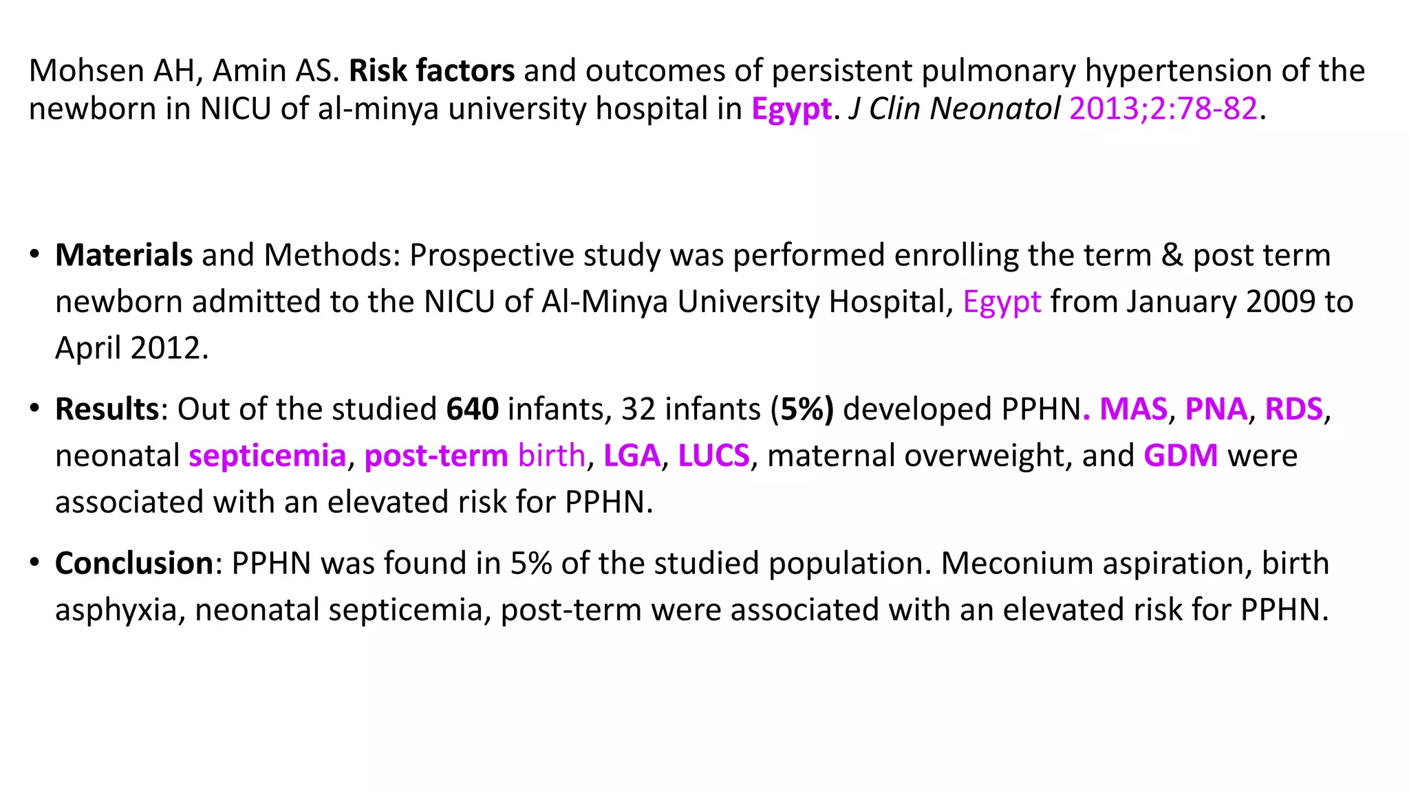 Mohsen AH, Amin AS. Risk factors and outcomes of persistent pulmonary hypertension of the
newborn in NICU of al-minya university hospital in Egypt. J Clin Neonatol 2013;2:78-82.
• Materials and Methods: Prospective study was performed enrolling the term & post term
newborn admitted to the NICU of Al-Minya University Hospital, Egypt from January 2009 to
April 2012.
• Results: Out of the studied 640 infants, 32 infants (5%) developed PPHN. MAS, PNA, RDS,
neonatal septicemia, post-term birth, LGA, LUCS, maternal overweight, and GDM were
associated with an elevated risk for PPHN.
• Conclusion: PPHN was found in 5% of the studied population. Meconium aspiration, birth
asphyxia, neonatal septicemia, post-term were associated with an elevated risk for PPHN.
 