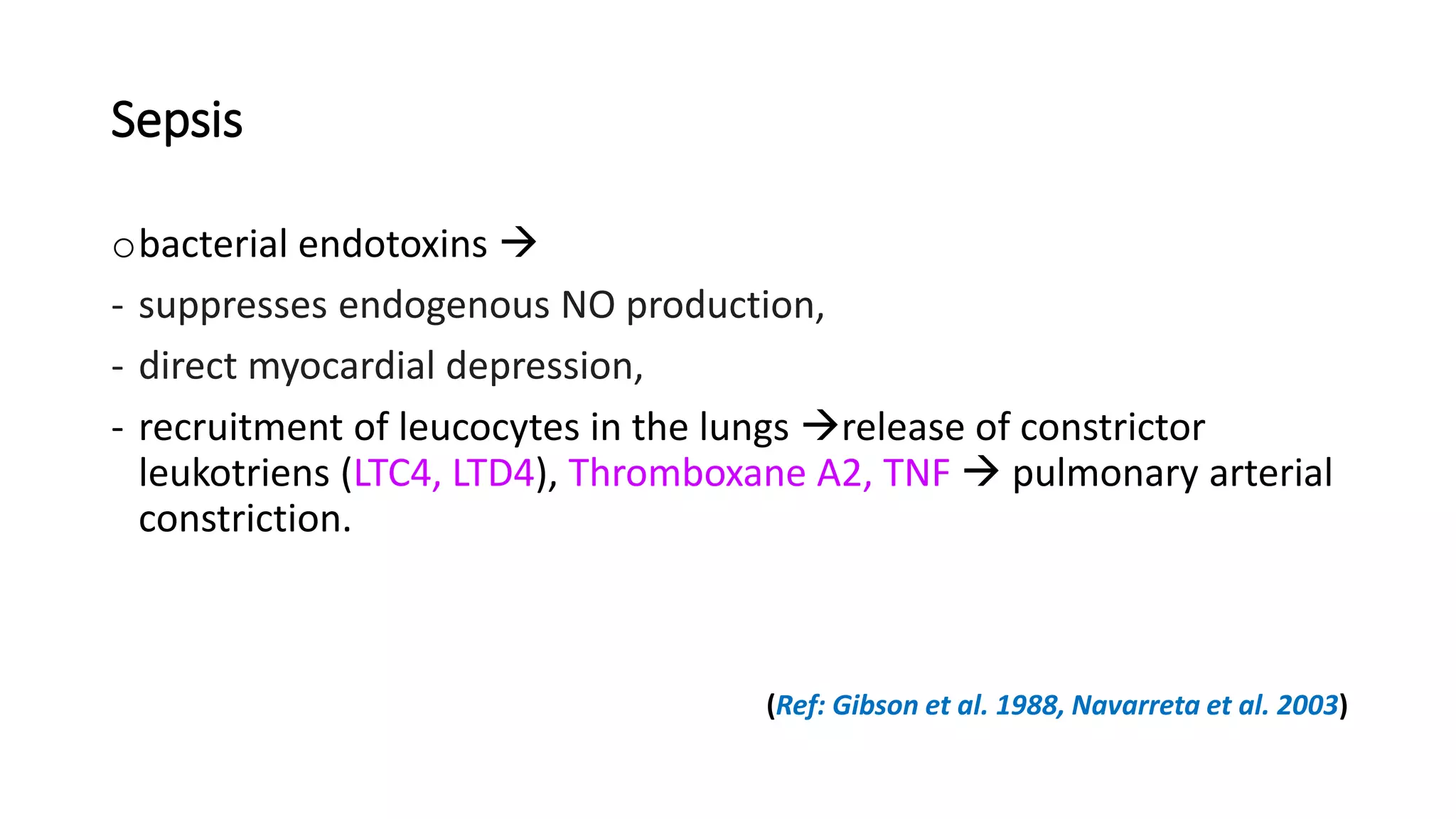 Sepsis
obacterial endotoxins 
- suppresses endogenous NO production,
- direct myocardial depression,
- recruitment of leucocytes in the lungs release of constrictor
leukotriens (LTC4, LTD4), Thromboxane A2, TNF  pulmonary arterial
constriction.
(Ref: Gibson et al. 1988, Navarreta et al. 2003)
 