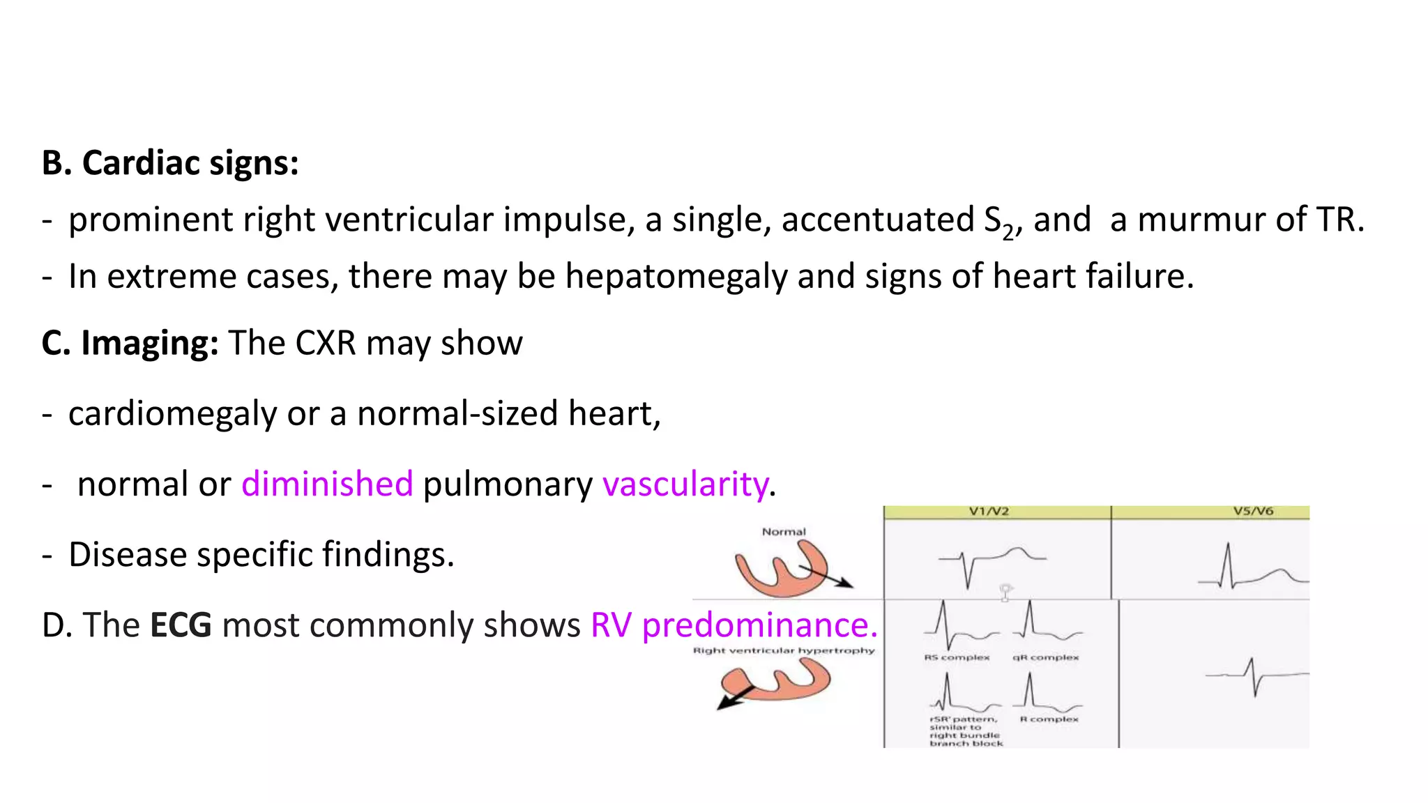 B. Cardiac signs:
- prominent right ventricular impulse, a single, accentuated S2, and a murmur of TR.
- In extreme cases, there may be hepatomegaly and signs of heart failure.
C. Imaging: The CXR may show
- cardiomegaly or a normal-sized heart,
- normal or diminished pulmonary vascularity.
- Disease specific findings.
D. The ECG most commonly shows RV predominance.
 