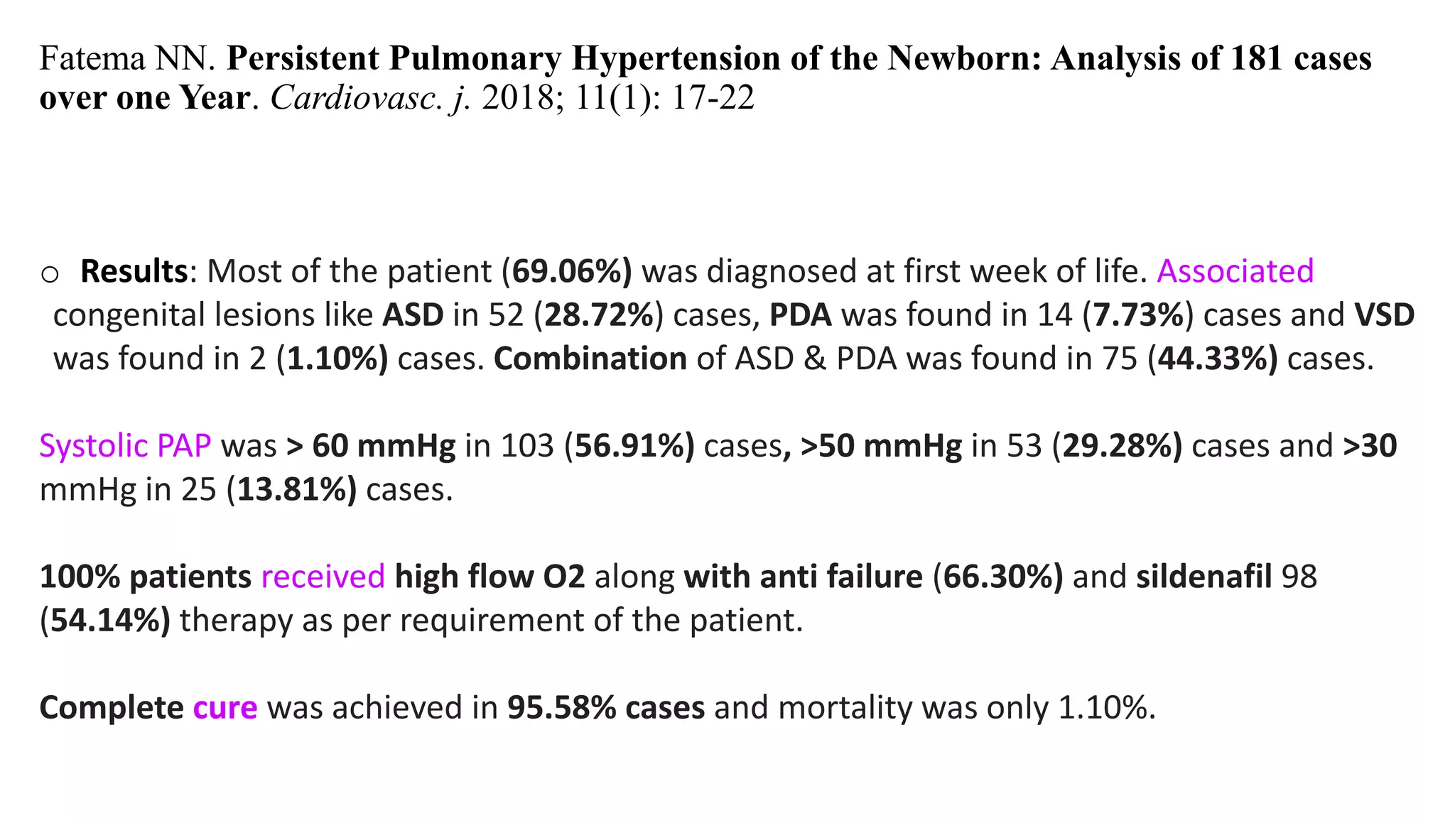 Fatema NN. Persistent Pulmonary Hypertension of the Newborn: Analysis of 181 cases
over one Year. Cardiovasc. j. 2018; 11(1): 17-22
o Results: Most of the patient (69.06%) was diagnosed at first week of life. Associated
congenital lesions like ASD in 52 (28.72%) cases, PDA was found in 14 (7.73%) cases and VSD
was found in 2 (1.10%) cases. Combination of ASD & PDA was found in 75 (44.33%) cases.
Systolic PAP was > 60 mmHg in 103 (56.91%) cases, >50 mmHg in 53 (29.28%) cases and >30
mmHg in 25 (13.81%) cases.
100% patients received high flow O2 along with anti failure (66.30%) and sildenafil 98
(54.14%) therapy as per requirement of the patient.
Complete cure was achieved in 95.58% cases and mortality was only 1.10%.
 