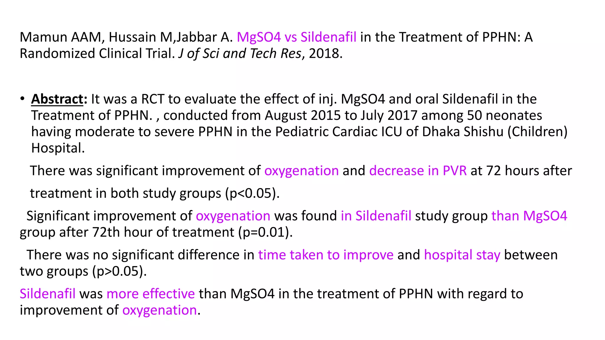 Mamun AAM, Hussain M,Jabbar A. MgSO4 vs Sildenafil in the Treatment of PPHN: A
Randomized Clinical Trial. J of Sci and Tech Res, 2018.
• Abstract: It was a RCT to evaluate the effect of inj. MgSO4 and oral Sildenafil in the
Treatment of PPHN. , conducted from August 2015 to July 2017 among 50 neonates
having moderate to severe PPHN in the Pediatric Cardiac ICU of Dhaka Shishu (Children)
Hospital.
There was significant improvement of oxygenation and decrease in PVR at 72 hours after
treatment in both study groups (p<0.05).
Significant improvement of oxygenation was found in Sildenafil study group than MgSO4
group after 72th hour of treatment (p=0.01).
There was no significant difference in time taken to improve and hospital stay between
two groups (p>0.05).
Sildenafil was more effective than MgSO4 in the treatment of PPHN with regard to
improvement of oxygenation.
 