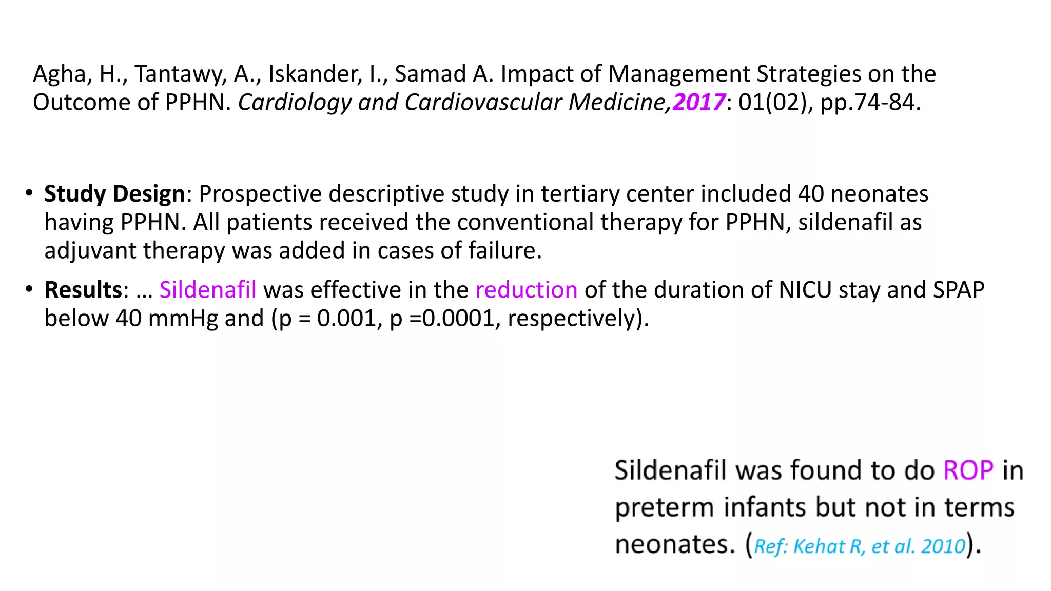 Agha, H., Tantawy, A., Iskander, I., Samad A. Impact of Management Strategies on the
Outcome of PPHN. Cardiology and Cardiovascular Medicine,2017: 01(02), pp.74-84.
• Study Design: Prospective descriptive study in tertiary center included 40 neonates
having PPHN. All patients received the conventional therapy for PPHN, sildenafil as
adjuvant therapy was added in cases of failure.
• Results: … Sildenafil was effective in the reduction of the duration of NICU stay and SPAP
below 40 mmHg and (p = 0.001, p =0.0001, respectively).
 