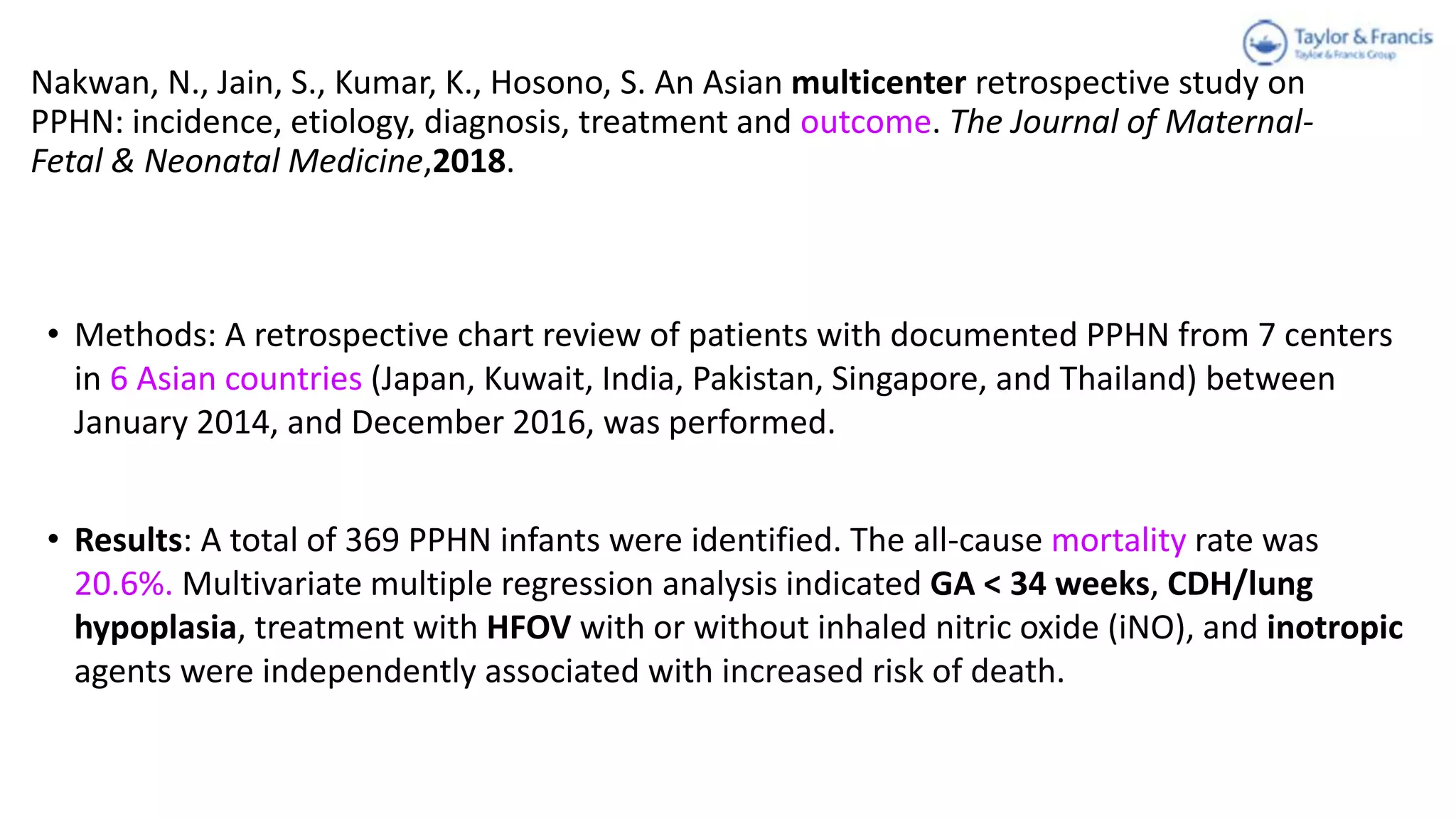 Nakwan, N., Jain, S., Kumar, K., Hosono, S. An Asian multicenter retrospective study on
PPHN: incidence, etiology, diagnosis, treatment and outcome. The Journal of Maternal-
Fetal & Neonatal Medicine,2018.
• Methods: A retrospective chart review of patients with documented PPHN from 7 centers
in 6 Asian countries (Japan, Kuwait, India, Pakistan, Singapore, and Thailand) between
January 2014, and December 2016, was performed.
• Results: A total of 369 PPHN infants were identified. The all-cause mortality rate was
20.6%. Multivariate multiple regression analysis indicated GA < 34 weeks, CDH/lung
hypoplasia, treatment with HFOV with or without inhaled nitric oxide (iNO), and inotropic
agents were independently associated with increased risk of death.
 