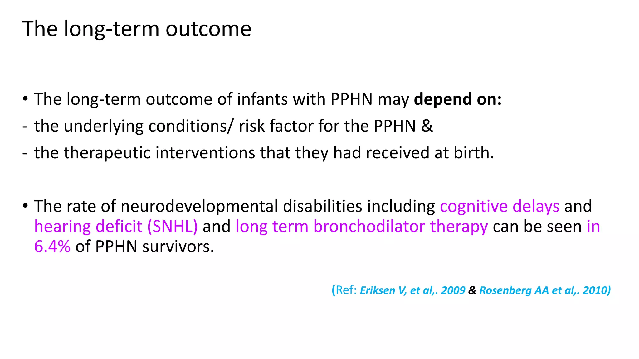 The long-term outcome
• The long-term outcome of infants with PPHN may depend on:
- the underlying conditions/ risk factor for the PPHN &
- the therapeutic interventions that they had received at birth.
• The rate of neurodevelopmental disabilities including cognitive delays and
hearing deficit (SNHL) and long term bronchodilator therapy can be seen in
6.4% of PPHN survivors.
(Ref: Eriksen V, et al,. 2009 & Rosenberg AA et al,. 2010)
 