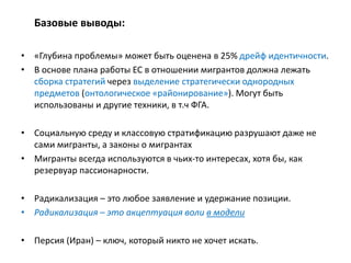 Базовые выводы:
• «Глубина проблемы» может быть оценена в 25% дрейф идентичности.
• В основе плана работы ЕС в отношении мигрантов должна лежать
сборка стратегий через выделение стратегически однородных
предметов (онтологическое «районирование»). Могут быть
использованы и другие техники, в т.ч ФГА.
• Социальную среду и классовую стратификацию разрушают даже не
сами мигранты, а законы о мигрантах
• Мигранты всегда используются в чьих-то интересах, хотя бы, как
резервуар пассионарности.
• Радикализация – это любое заявление и удержание позиции.
• Радикализация – это акцептуация воли в модели
• Персия (Иран) – ключ, который никто не хочет искать.
 