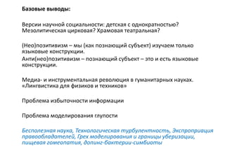 Базовые выводы:
Версии научной социальности: детская с однократностью?
Мезолитическая цирковая? Храмовая театральная?
(Нео)позитивизм – мы (как познающий субъект) изучаем только
языковые конструкции.
Анти(нео)позитивизм – познающий субъект – это и есть языковые
конструкции.
Медиа- и инструментальная революция в гуманитарных науках.
«Лингвистика для физиков и техников»
Проблема избыточности информации
Проблема моделирования глупости
Бесполезная наука, Технологическая турбулентность, Экспроприация
правообладателей, Грех моделирования и границы уберизации,
пищевая гомеопатия, допинг-бактерии-симбиоты
 