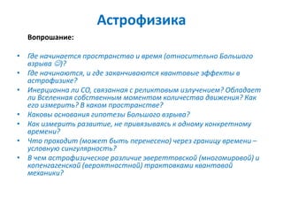 Астрофизика
Вопрошание:
• Где начинается пространство и время (относительно Большого
взрыва )?
• Где начинаются, и где заканчиваются квантовые эффекты в
астрофизике?
• Инерционна ли СО, связанная с реликтовым излучением? Обладает
ли Вселенная собственным моментом количества движения? Как
его измерить? В каком пространстве?
• Каковы основания гипотезы Большого взрыва?
• Как измерить развитие, не привязываясь к одному конкретному
времени?
• Что проходит (может быть перенесено) через границу времени –
условную сингулярность?
• В чем астрофизическое различие эвереттовской (многомировой) и
копенгагенской (вероятностной) трактовками квантовой
механики?
 