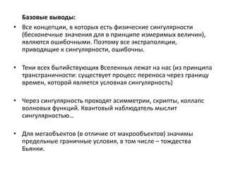 Базовые выводы:
• Все концепции, в которых есть физические сингулярности
(бесконечные значения для в принципе измеримых величин),
являются ошибочными. Поэтому все экстраполяции,
приводящие к сингулярности, ошибочны.
• Тени всех бытийствующих Вселенных лежат на нас (из принципа
трансграничности: существует процесс переноса через границу
времен, которой является условная сингулярность)
• Через сингулярность проходят асимметрии, скрипты, коллапс
волновых функций. Квантовый наблюдатель мыслит
сингулярностью…
• Для мегаобъектов (в отличие от макрообъектов) значимы
предельные граничные условия, в том числе – тождества
Бьянки.
 