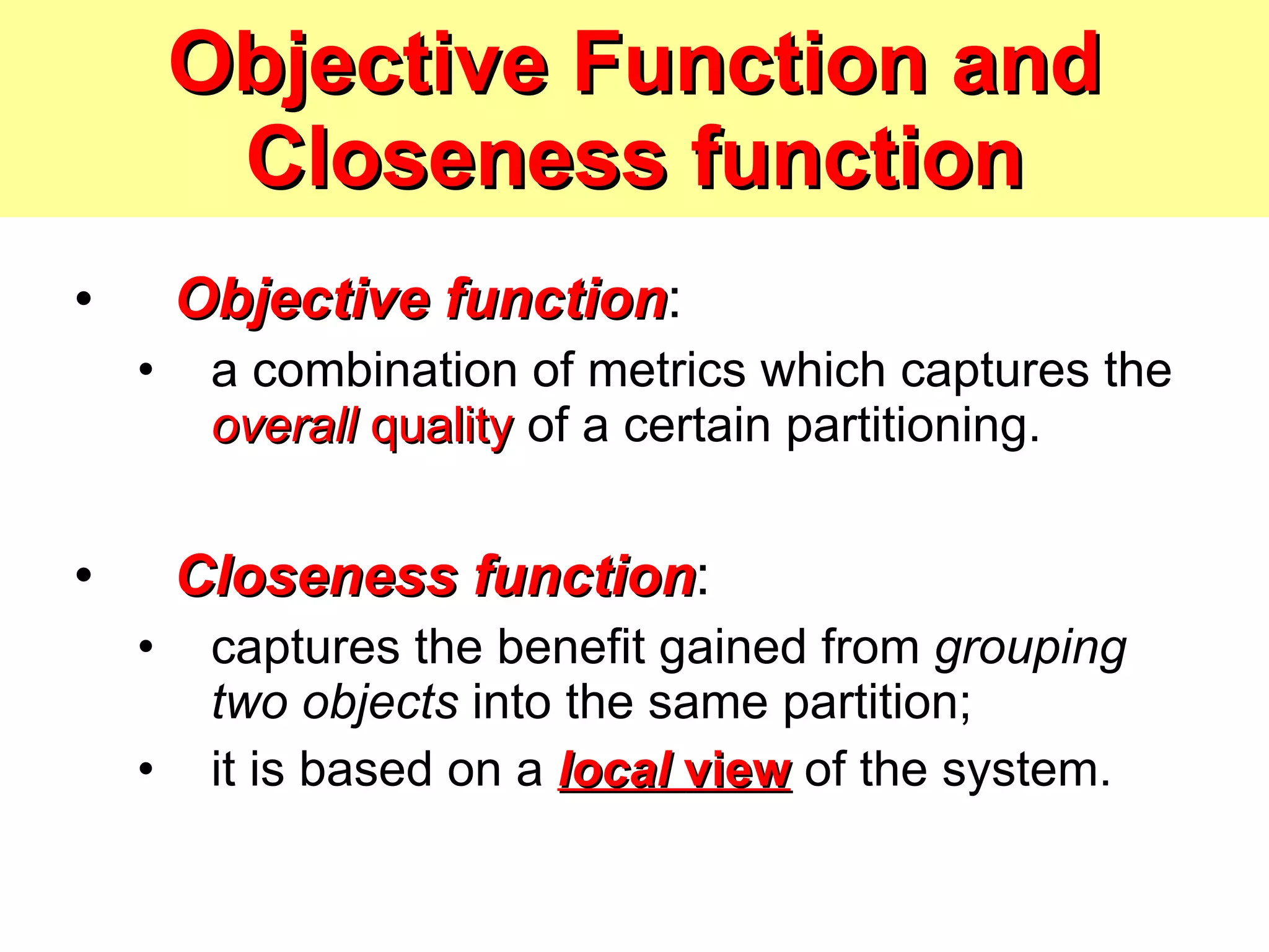 Objective Function and Closeness function Objective function :  a combination of metrics which captures the  overall  quality  of a certain partitioning. Closeness function :  captures the benefit gained from  grouping two objects  into the same partition; it is based on a  local  view  of the system. 