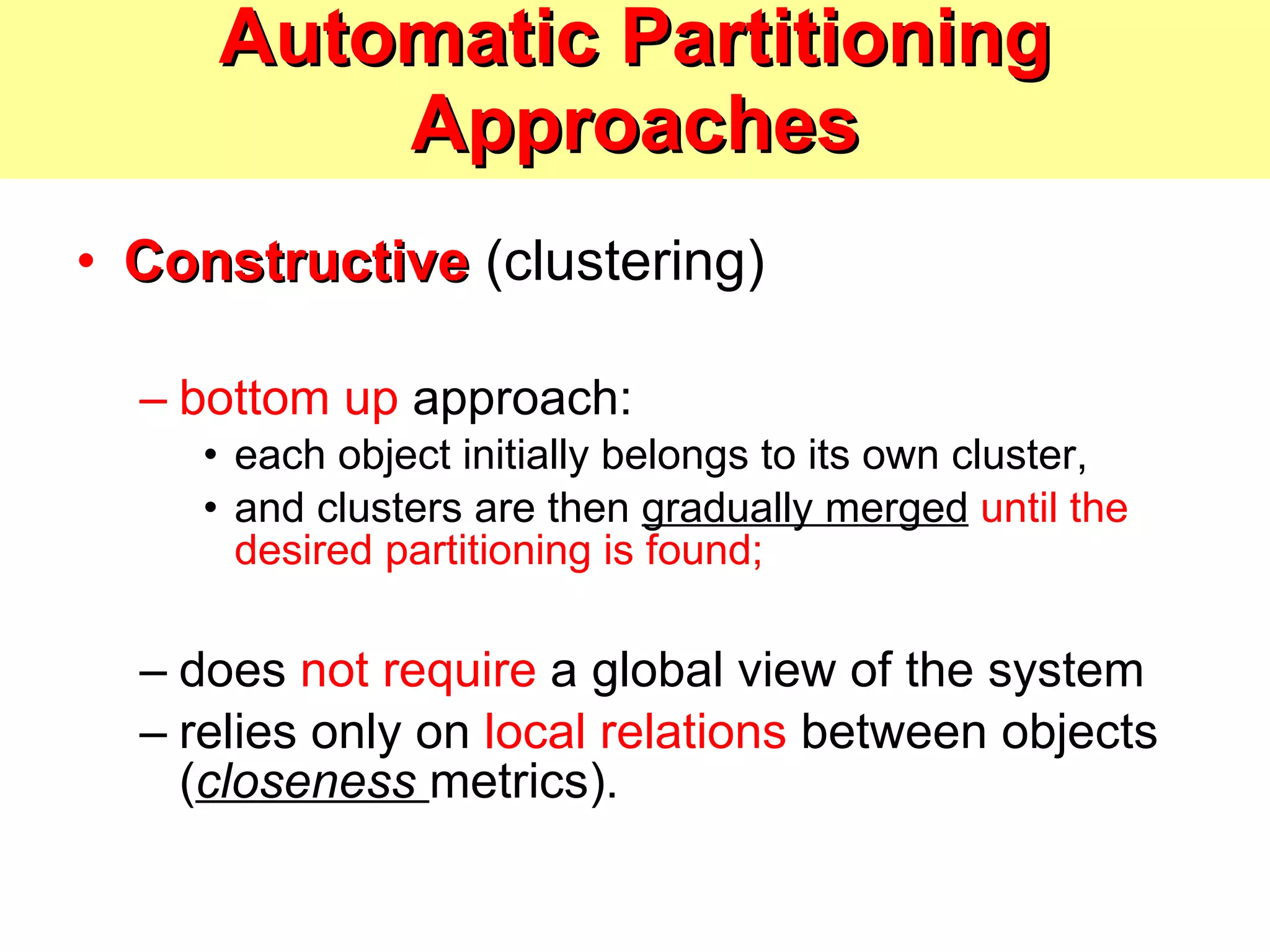 Automatic Partitioning Approaches Constructive  (clustering) bottom up  approach:  each object initially belongs to its own cluster,  and clusters are then  gradually merged   until the desired partitioning is found; does  not require  a global view of the system relies only on  local relations  between objects ( closeness  metrics). 