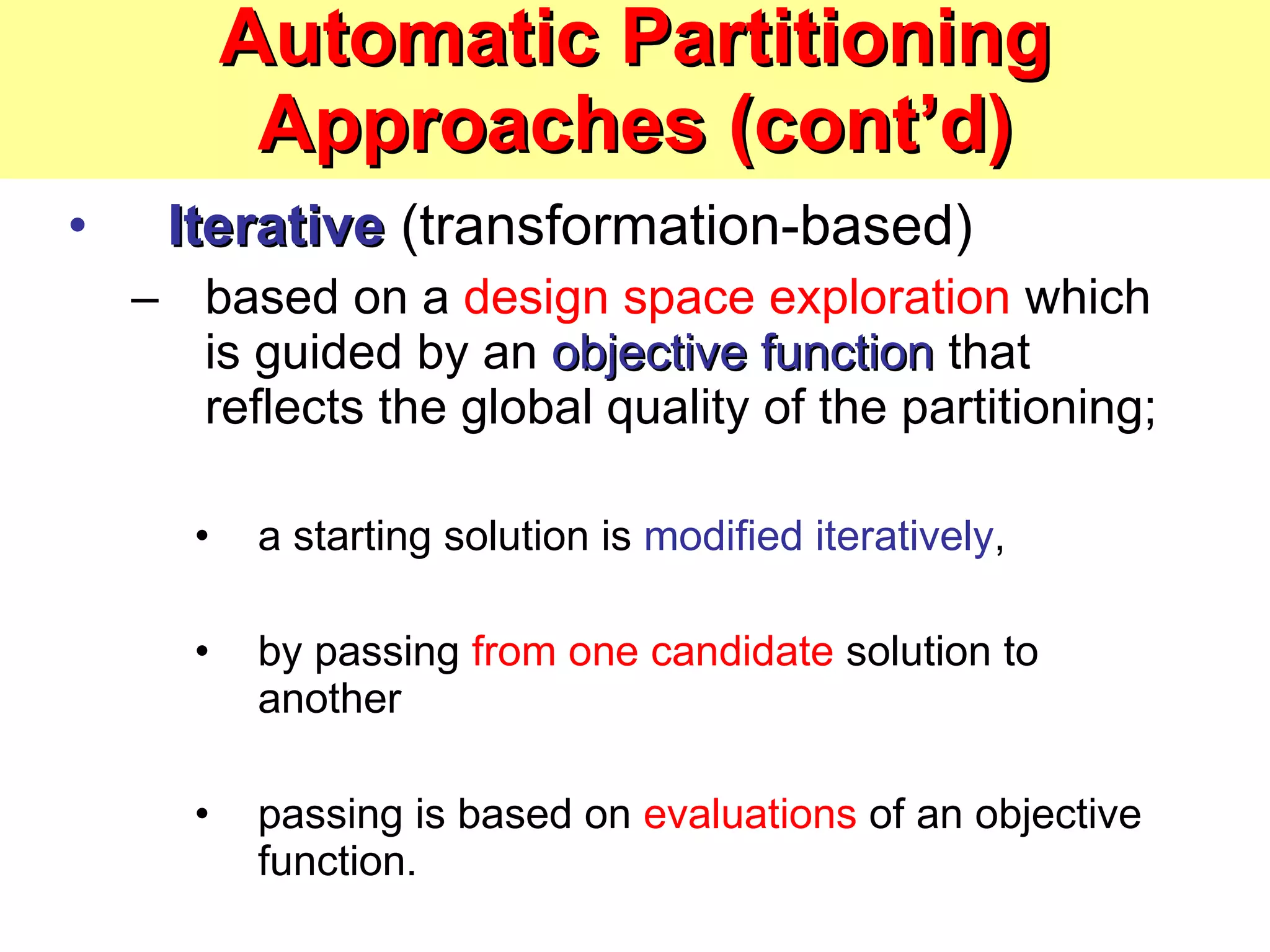 Automatic Partitioning Approaches (cont’d) Iterative  (transformation-based) based on a  design space exploration  which is guided by an  objective function  that reflects the global quality of the partitioning;  a starting solution is  modified iteratively ,  by passing  from one candidate  solution to another passing is based on  evaluations  of an objective function. 