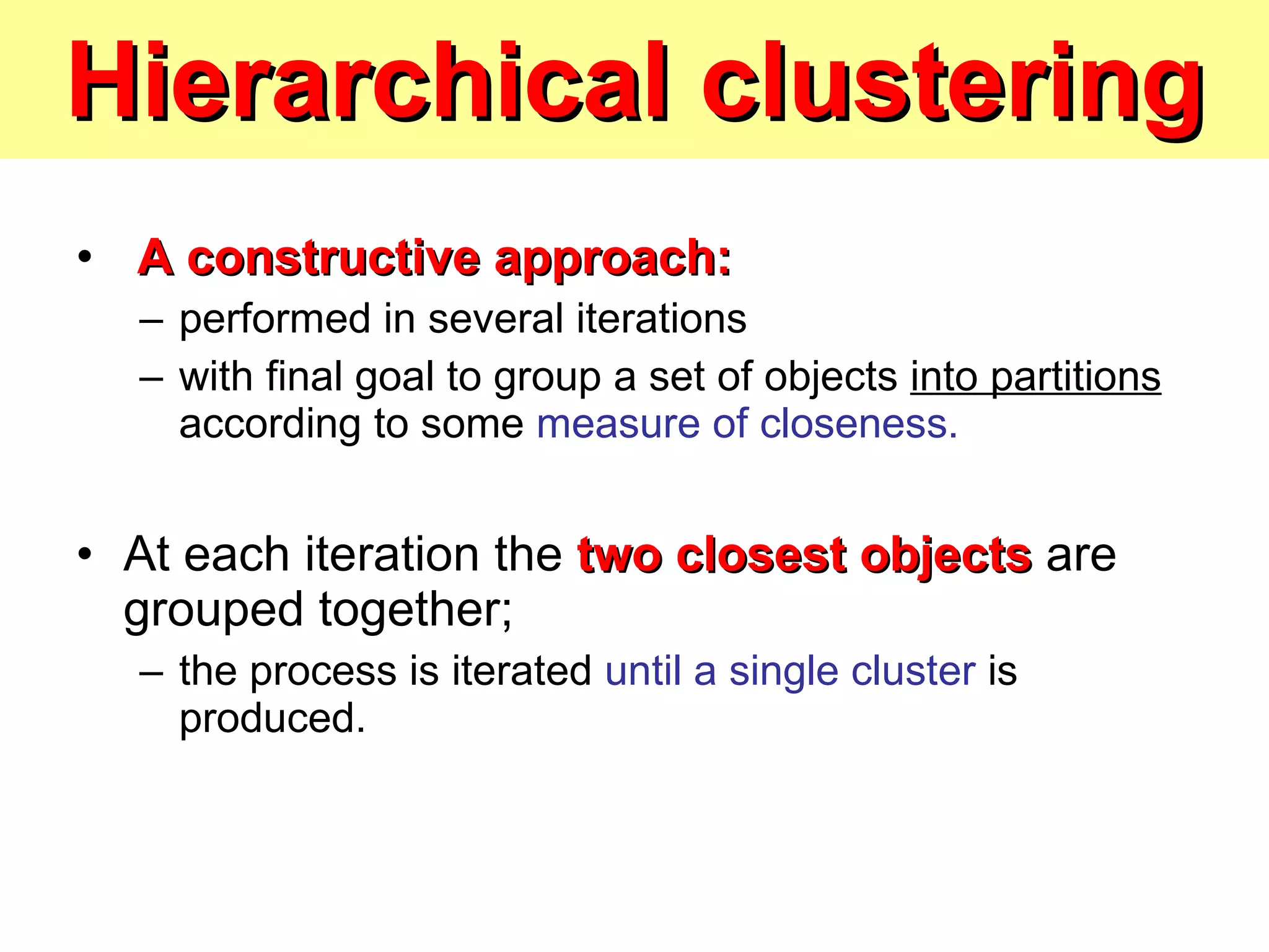 Hierarchical clustering A constructive approach:   performed in several iterations  with final goal to group a set of objects  into partitions  according to some  measure of closeness. At each iteration the  two closest objects  are grouped together;  the process is iterated  until a single cluster  is produced. 