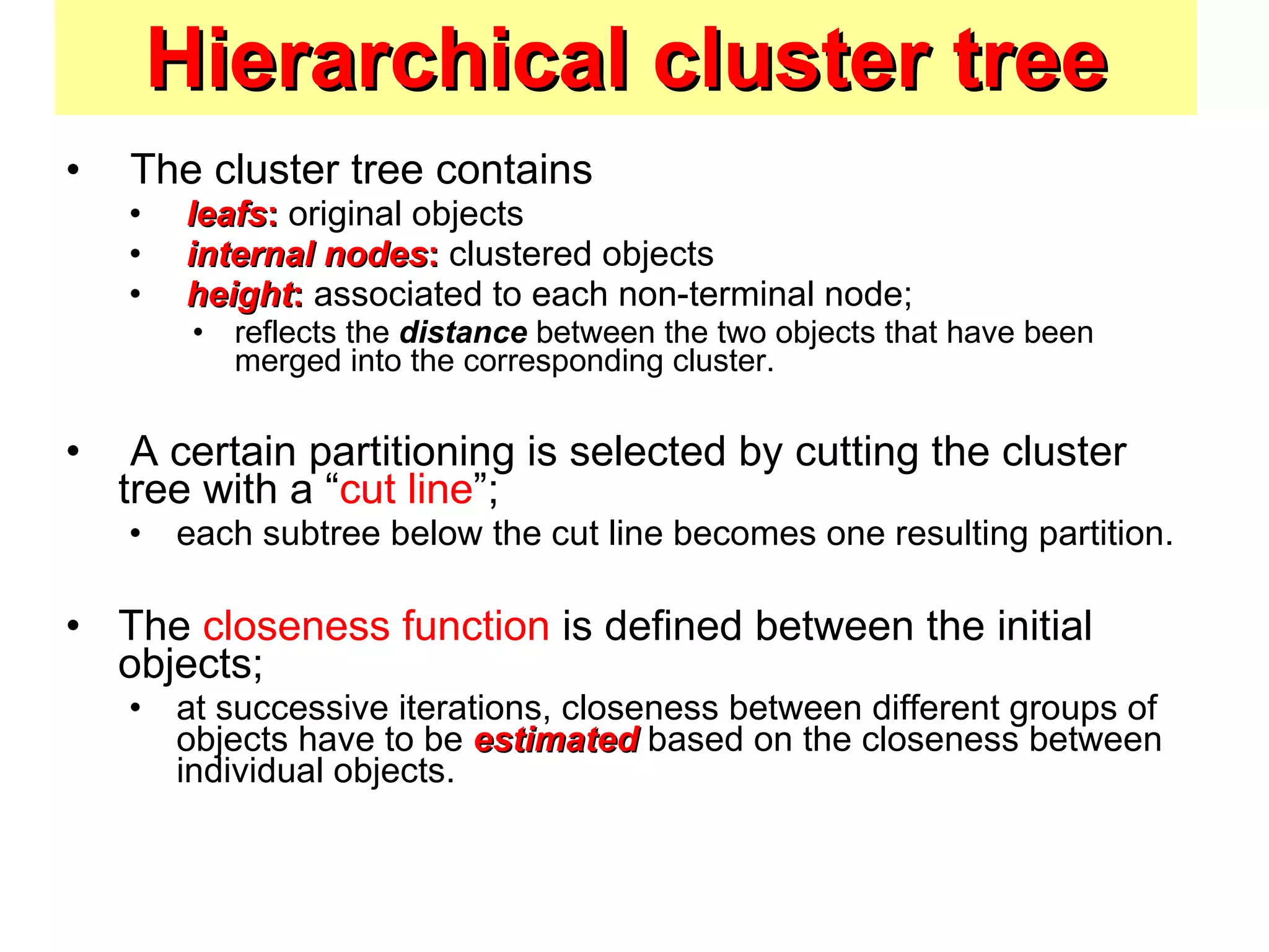 Hierarchical cluster tree The cluster tree contains leafs :  original objects internal nodes :  clustered objects height :  associated to each non-terminal node;  reflects the  distance  between the two objects that have been merged into the corresponding cluster. A certain partitioning is selected by cutting the cluster tree with a “ cut line ”;  each subtree below the cut line becomes one resulting partition. The  closeness function  is defined between the initial objects;  at successive iterations, closeness between different groups of objects have to be  estimated  based on the closeness between individual objects. 