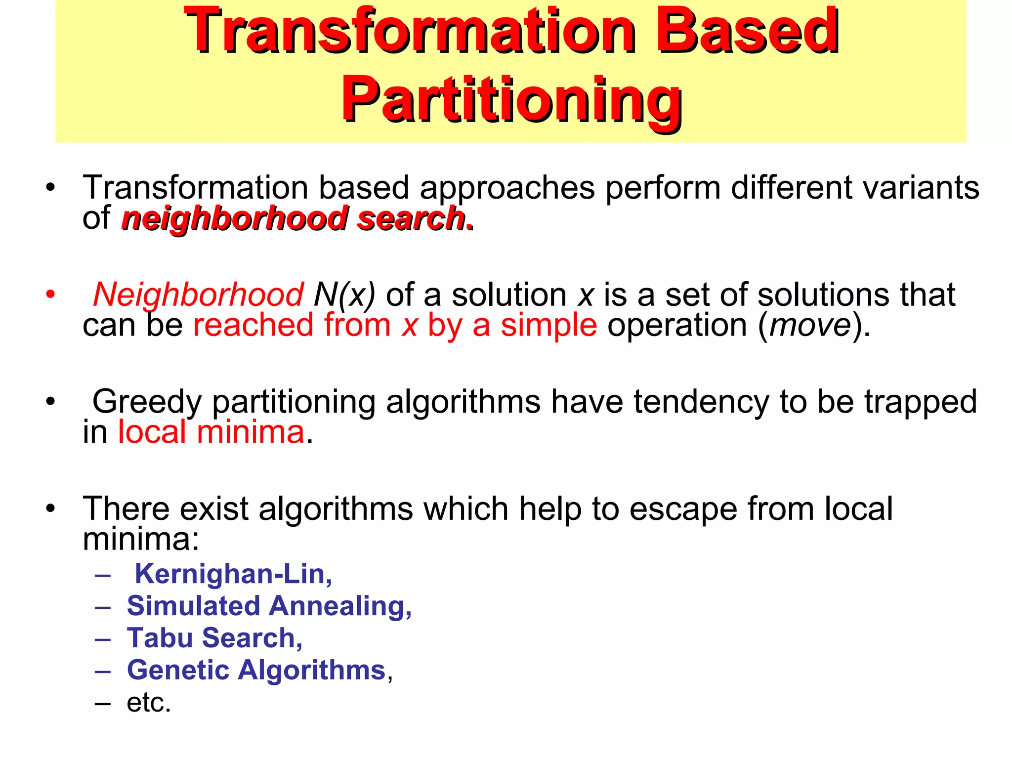 Transformation Based Partitioning Transformation based approaches perform different variants of  neighborhood search . Neighborhood  N(x)  of a solution  x  is a set of solutions that can be  reached from  x  by a simple  operation ( move ). Greedy partitioning algorithms have tendency to be trapped in  local minima . There exist algorithms which help to escape from local minima: Kernighan-Lin,  Simulated Annealing,  Tabu Search,  Genetic Algorithms , etc. 