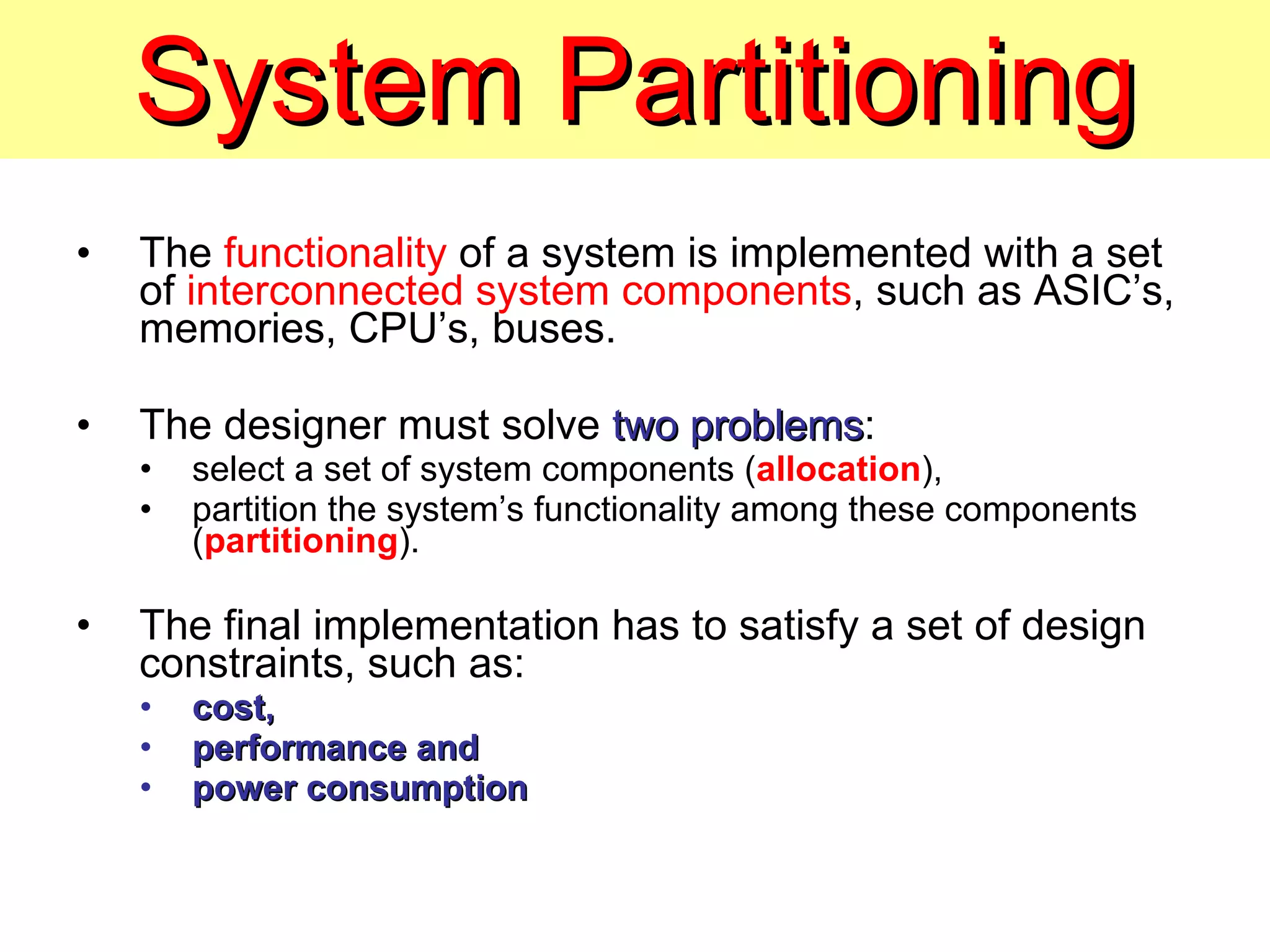 System Partitioning The  functionality  of a system is implemented with a set of  interconnected system components , such as ASIC’s, memories, CPU’s, buses. The designer must solve  two problems : select a set of system components ( allocation ), partition the system’s functionality among these components ( partitioning ). The final implementation has to satisfy a set of design constraints, such as: cost,  performance and power consumption 