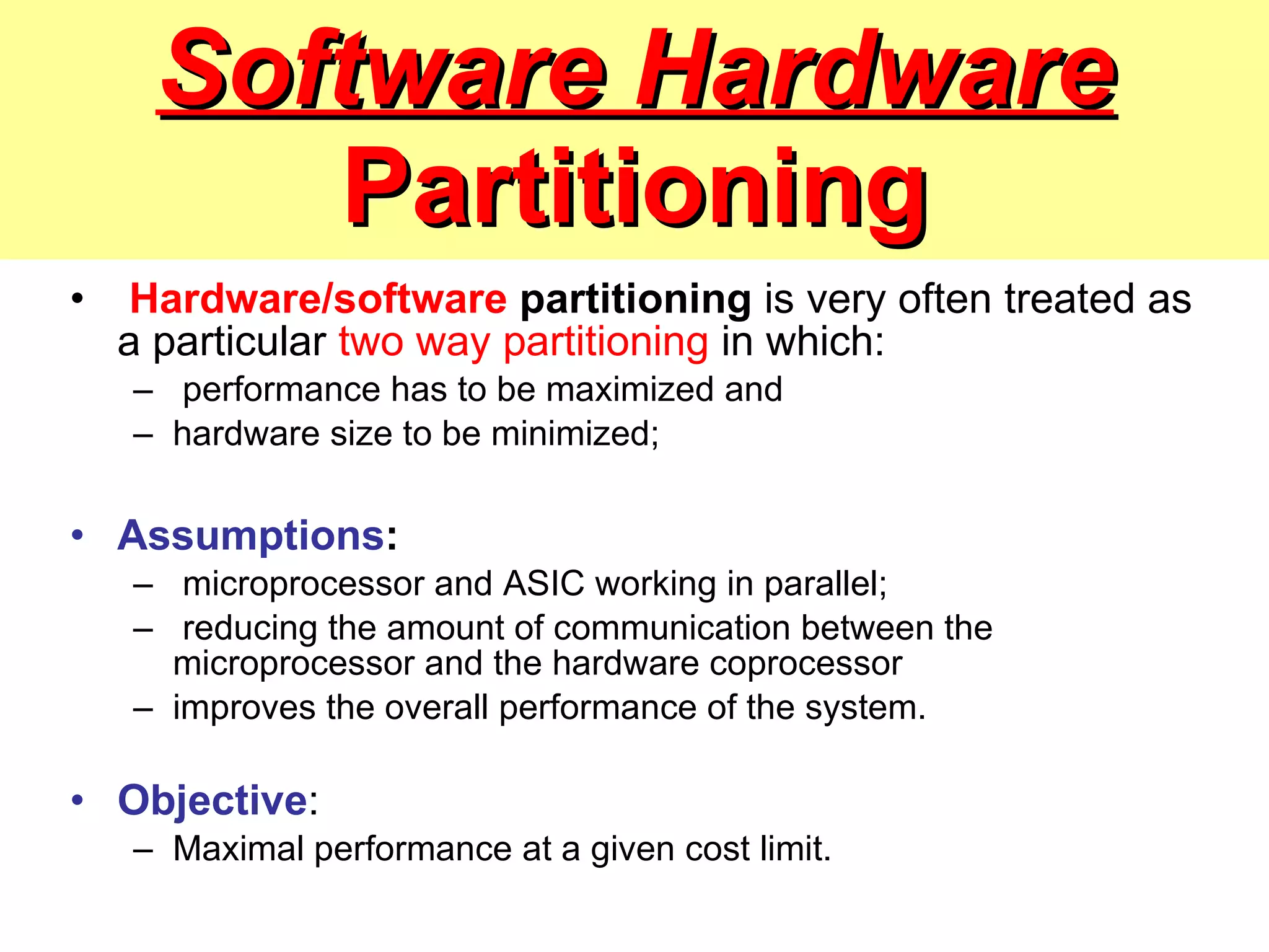 Software Hardware  Partitioning Hardware/software  partitioning  is very often treated as a particular  two way partitioning  in which: performance has to be maximized and  hardware size to be minimized; Assumptions : microprocessor and ASIC working in parallel; reducing the amount of communication between the microprocessor and the hardware coprocessor improves the overall performance of the system. Objective :  Maximal performance at a given cost limit. 