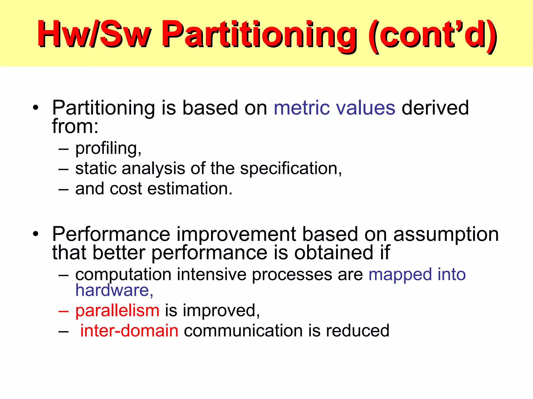 Hw/Sw Partitioning (cont’d) Partitioning is based on  metric values  derived from: profiling,  static analysis of the specification,  and cost estimation. Performance improvement based on assumption that better performance is obtained if computation intensive processes are  mapped into hardware, parallelism  is improved, inter-domain  communication is reduced 