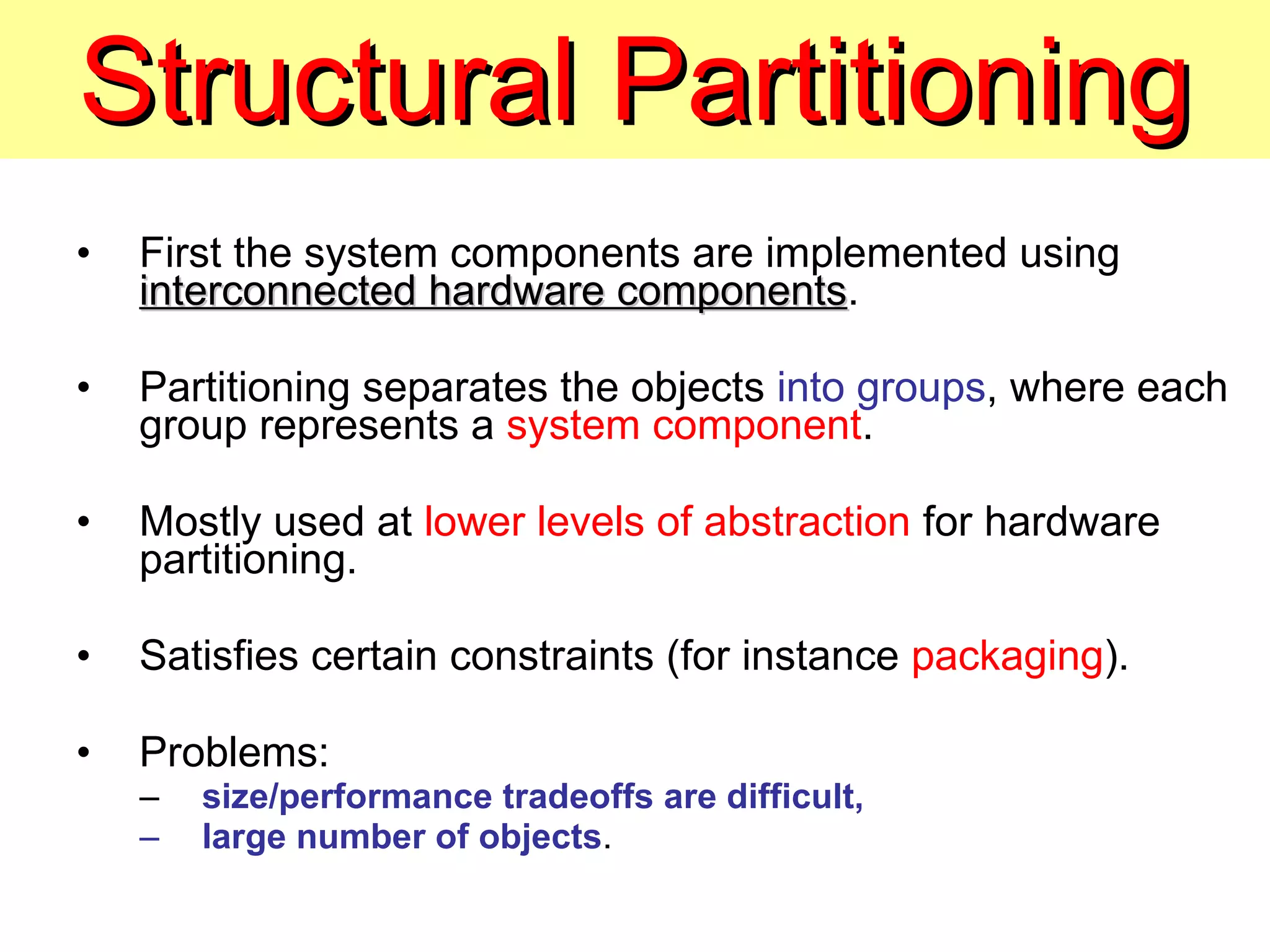 Structural Partitioning First the system components are implemented using  interconnected hardware components . Partitioning separates the objects  into groups , where each group represents a  system component . Mostly used at  lower levels of abstraction  for hardware partitioning. Satisfies certain constraints (for instance  packaging ). Problems: size/performance tradeoffs are difficult, large number of objects . 