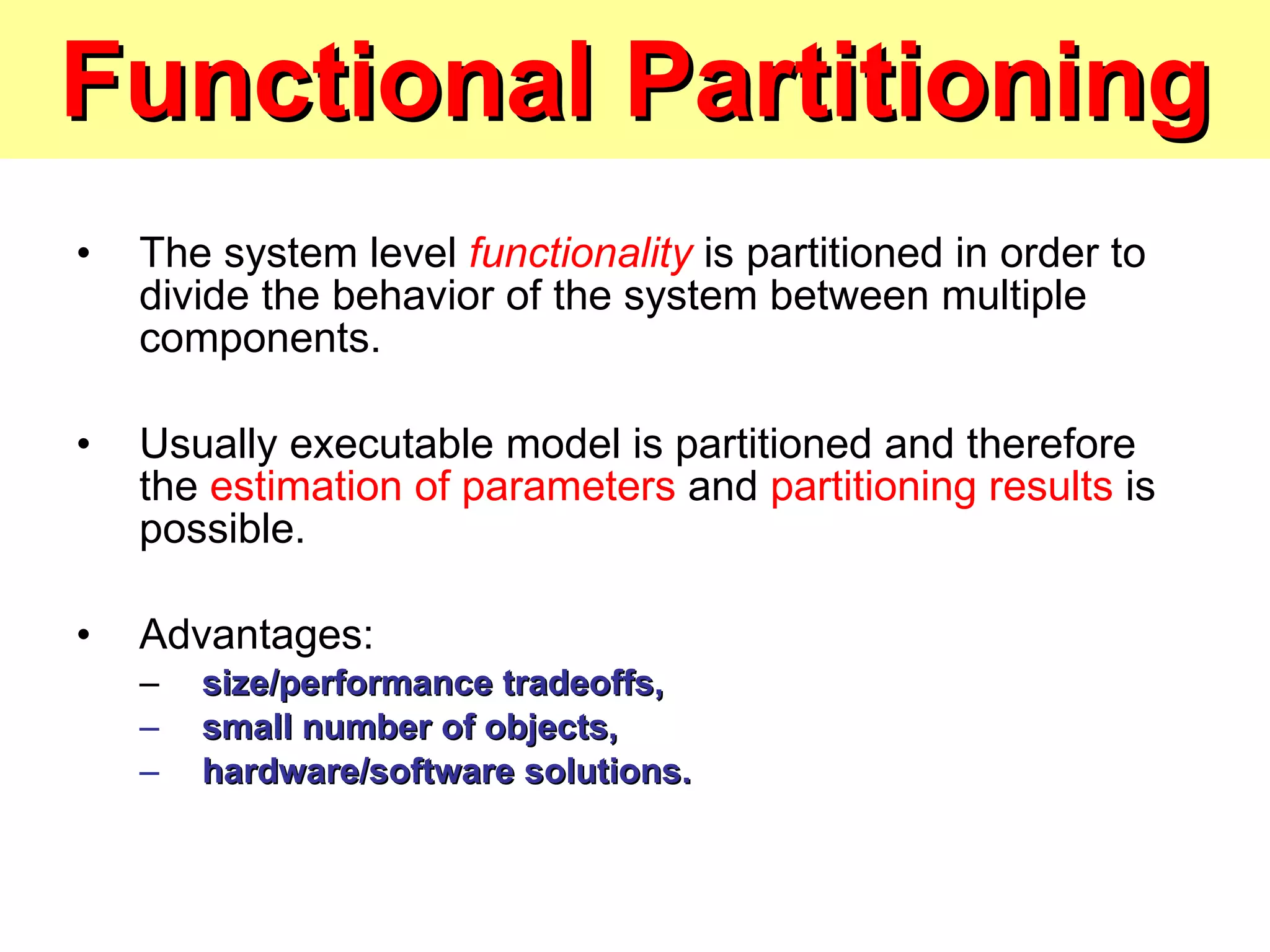 Functional Partitioning The system level  functionality   is partitioned in order to divide the behavior of the system between multiple components. Usually executable model is partitioned and therefore the  estimation of parameters  and  partitioning results  is possible. Advantages: size/performance tradeoffs, small number of objects, hardware/software solutions. 