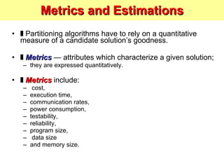 Metrics and Estimations ❚  Partitioning algorithms have to rely on a quantitative measure of a candidate solution’s goodness. ❚  Metrics   — attributes which characterize a given solution; they are expressed quantitatively. ❚  Metrics   include: cost,  execution time,  communication rates,  power consumption,  testability, reliability,  program size, data size  and memory size. 