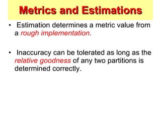Metrics and Estimations Estimation determines a metric value from a  rough implementation . Inaccuracy can be tolerated as long as the  relative goodness   of any two partitions is determined correctly.  