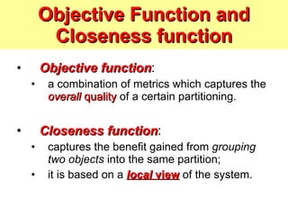 Objective Function and Closeness function Objective function :  a combination of metrics which captures the  overall  quality  of a certain partitioning. Closeness function :  captures the benefit gained from  grouping two objects  into the same partition; it is based on a  local  view  of the system. 