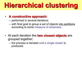 Hierarchical clustering A constructive approach:   performed in several iterations  with final goal to group a set of objects  into partitions  according to some  measure of closeness. At each iteration the  two closest objects  are grouped together;  the process is iterated  until a single cluster  is produced. 