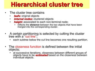 Hierarchical cluster tree The cluster tree contains leafs :  original objects internal nodes :  clustered objects height :  associated to each non-terminal node;  reflects the  distance  between the two objects that have been merged into the corresponding cluster. A certain partitioning is selected by cutting the cluster tree with a “ cut line ”;  each subtree below the cut line becomes one resulting partition. The  closeness function  is defined between the initial objects;  at successive iterations, closeness between different groups of objects have to be  estimated  based on the closeness between individual objects. 