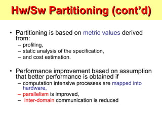 Hw/Sw Partitioning (cont’d) Partitioning is based on  metric values  derived from: profiling,  static analysis of the specification,  and cost estimation. Performance improvement based on assumption that better performance is obtained if computation intensive processes are  mapped into hardware, parallelism  is improved, inter-domain  communication is reduced 