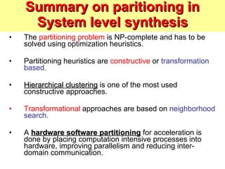 Summary on paritioning in System level synthesis The  partitioning problem  is NP-complete and has to be solved using optimization heuristics. Partitioning heuristics are  constructive  or  transformation based. Hierarchical clustering  is one of the most used constructive approaches. Transformational  approaches are based on  neighborhood search. A  hardware software partitioning  for acceleration is done by placing computation intensive processes into hardware, improving parallelism and reducing inter-domain communication. 