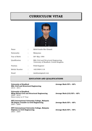 CURRICULUM VITAE
Name : Mohd Izudin Bin Ghazali
Nationality : Malaysian
Year of Birth : 06th May 1984
Qualification : MSc Civil and Structural Engineering,
University of Bradford, United Kingdom.
Position : Field Engineer
Mobile Number : +60199841118
Email : izzodean@gmail.com
EDUCATION AND QUALIFICATIONS
University of Bradford Average Mark 55% - 60%
MSc Civil and Structural Engineering
2010 – 2011
University of Bradford
BEng (Hons) Civil and Structural Engineering Average Mark (2:2) 50% - 60%
2009 - 2010
Direct entry to 3rd Year
INTI International University College, Malaysia
UK Degree Transfer in Civil Engineering Average Mark 55% - 60%
2007 – 2009
INTI International University College, Malaysia
Diploma in Civil Engineering Average Mark 50% - 55%
2003 – 2007
 