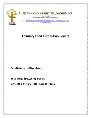 CHRISTIAN COMMUNITY FELLOWSHIP- CCF
P.O. Box 836
Hotel Africa Road, After Car Wash, Lower Virginia
1000 Monrovia, 10 Liberia
Email: christiancommunity30@yahoo.com/pastorjohnccf@gmail.com
Tel. 00231-886-566302
February Food distribution Report
Beneficiaries : 180 orphans
Total Cost : $900.00 US Dollars.
DATE OF DISTRIBUTION : April 16 - 2016
 