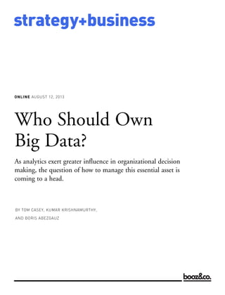 ONLINE AUGUST 12, 2013
strategy+business
Who Should Own
Big Data?
As analytics exert greater influence in organizational decision
making, the question of how to manage this essential asset is
coming to a head.
BY TOM CASEY, KUMAR KRISHNAMURTHY,
AND BORIS ABEZGAUZ
 