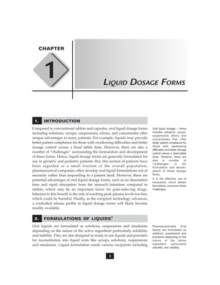 3
1
CHAPTER
LIQUID DOSAGE FORMS
1. INTRODUCTION
Compared to conventional tablets and capsules, oral liquid dosage forms
including solutions, syrups, suspensions, elixirs, and concentrates offer
unique advantages to many patients. For example, liquids may provide
better patient compliance for those with swallowing difficulties and better
dosage control versus a fixed tablet dose. However, there are also a
number of “challenges” surrounding the formulation and development
of these forms. Hence, liquid dosage forms are generally formulated for
use in geriatric and pediatric patients. But, this section of patients have
been regarded as a small fraction of the overall population,
pharmaceutical companies often develop oral liquid formulations out of
necessity rather than responding to a patient need. However, there are
potential advantages of oral liquid dosage forms, such as no dissolution
time and rapid absorption from the stomach/intestines compared to
tablets, which may be an important factor for pain-relieving drugs.
Inherent in this benefit is the risk of reaching peak plasma levels too fast,
which could be harmful. Finally, as the excipient technology advances,
a controlled release profile in liquid dosage forms will likely become
readily available.
2. FORMULATIONS OF LIQUIDS1
Oral liquids are formulated as solutions, suspensions and emulsions
depending on the nature of the active ingredient particularly solubility
and stability. They are also designed as ready to use liquids and powders
for reconstitution into liquid orals like syrups, solutions, suspensions
and emulsions. Liquid formulation needs various excipients including
Oral liquid dosage – forms
includes solutions, syrups,
suspensions, elixirs, and
concentrates that offer
better patient compliance for
those with swallowing
difficulties and better dosage
control versus a fixed tablet
dose. However, there are
also a number of
“challenges” in the
formulation and develo-
pment of these dosage
forms.
It is the effective use of
excipients, which allows
formulators overcome these
challenges.
Pharmaceutically, Oral
liquids are formulated as
solutions, suspensions and
emulsions depending on the
nature of the active
ingredient particularly
solubility and stability.
 