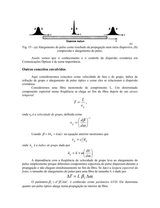 (b)
Fig. 15 - (a) Alargamento do pulso como resultado da propagação num meio dispersivo, (b)
compressão e alargamento do pulso.
Assim vemos que o conhecimento e o controle da dispersão cromática em
Comunicações Ópticas é de suma importância.
Outros conceitos envolvidos
Aqui consideraremos conceitos como velocidade de fase e de grupo, índice de
refração de grupo e alargamento de pulso óptico e como eles se relacionam à dispersão
cromática.
Consideremos uma fibra monomodo de comprimento L. Um determinado
componente espectral numa freqüência ω chega ao fim da fibra depois de um atraso
temporal
,
gv
L
T =
onde vg é a velocidade de grupo, definida como
1−






=
ω
β
d
d
vg
Usando cnkn ωβ == 0 na equação anterior mostramos que
gg ncv =
onde gn é o índice de grupo dado por
.





+=
ω
ω
d
nd
nng
A dependência com a freqüência da velocidade de grupo leva ao alargamento do
pulso simplesmente porque diferentes componentes espectrais do pulso dispersam durante a
propagação e não chegam simultaneamente no fim da fibra. Se ∆ω é a largura espectral da
fonte, o tamanho do alargamento do pulso para uma fibra de tamanho L é dado por
.2 ωβ ∆=∆ LT
O parâmetro 22
2 ωββ dd= é conhecido como parâmetro GVD. Ele determina
quanto um pulso óptico alarga numa propagação no interior da fibra.
 