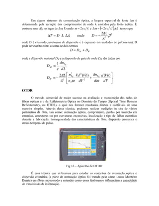 Em alguns sistemas de comunicação óptica, a largura espectral da fonte ∆ω é
determinada pela variação dos comprimentos de onda λ emitidos pela fonte óptica. É
costume usar ∆λ no lugar de ∆ω. Usando λπω c2= e ( ) λλπω ∆−=∆ 2
2 c , temos que
2
2
2
β
λ
π
λ
c
DondeLDT −=∆=∆
onde D é chamado parâmetro de dispersão e é expresso em unidades de ps/(km-nm). D
pode ser escrito como a soma de dois termos
WM DDD +=
onde a dispersão material DM e a dispersão de guia de onda DW são dadas por
.
)()(2
1
2
2
2
2
2
2
2
2








+
∆
−=
=
dV
Vbd
d
dn
dV
VbVd
n
n
D
d
dn
c
D
gg
W
g
M
ωωλ
π
λ
OTDR
O método comercial de maior sucesso na avaliação e manutenção das redes de
fibras ópticas é o da Refletometria Óptica no Domínio do Tempo (Optical Time Domain
Reflectometry, ou OTDR), o qual nos fornece resultados diretos e confiáveis de uma
maneira simples. Através dessa técnica, podemos realizar medições in situ de vários
parâmetros da fibra, tais como: atenuação óptica, comprimento, perdas por inserção em
emendas, conectores ou por curvaturas excessivas, localização e tipo de falhas ocorridas
durante a fabricação, homogeneidade das características da fibra, dispersão cromática e
atraso temporal do pulso.
Fig 16 – Aparelho de OTDR
É essa técnica que utilizamos para estudar os conceitos de atenuação óptica e
dispersão cromática (a parte de atenuação óptica foi tratada pelo aluno Lucas Monteiro
Duarte) em fibras monomodo e entender como esses fenômenos influenciam a capacidade
de transmissão de informação.
 