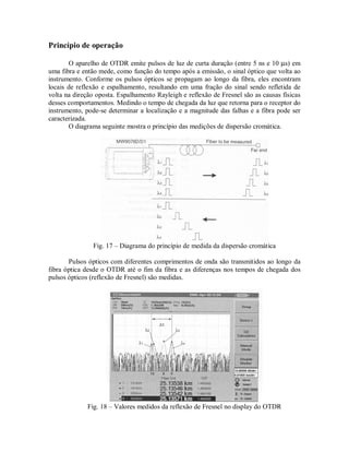 Princípio de operação
O aparelho de OTDR emite pulsos de luz de curta duração (entre 5 ns e 10 µs) em
uma fibra e então mede, como função do tempo após a emissão, o sinal óptico que volta ao
instrumento. Conforme os pulsos ópticos se propagam ao longo da fibra, eles encontram
locais de reflexão e espalhamento, resultando em uma fração do sinal sendo refletida de
volta na direção oposta. Espalhamento Rayleigh e reflexão de Fresnel são as causas físicas
desses comportamentos. Medindo o tempo de chegada da luz que retorna para o receptor do
instrumento, pode-se determinar a localização e a magnitude das falhas e a fibra pode ser
caracterizada.
O diagrama seguinte mostra o princípio das medições de dispersão cromática.
Fig. 17 – Diagrama do princípio de medida da dispersão cromática
Pulsos ópticos com diferentes comprimentos de onda são transmitidos ao longo da
fibra óptica desde o OTDR até o fim da fibra e as diferenças nos tempos de chegada dos
pulsos ópticos (reflexão de Fresnel) são medidas.
Fig. 18 – Valores medidos da reflexão de Fresnel no display do OTDR
 