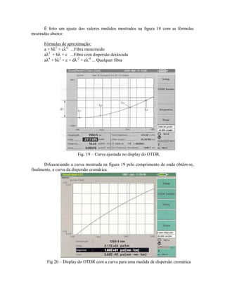 É feito um ajuste dos valores medidos mostrados na figura 18 com as fórmulas
mostradas abaixo:
Fórmulas de aproximação:
a + bλ2
+ cλ-2
...Fibra monomodo
aλ2
+ bλ + c ...Fibra com dispersão deslocada
aλ4
+ bλ2
+ c + dλ-2
+ eλ-4
... Qualquer fibra
Fig. 19 – Curva ajustada no display do OTDR.
Diferenciando a curva mostrada na figura 19 pelo comprimento de onda obtêm-se,
finalmente, a curva da dispersão cromática.
Fig 20 – Display do OTDR com a curva para uma medida de dispersão cromática
 