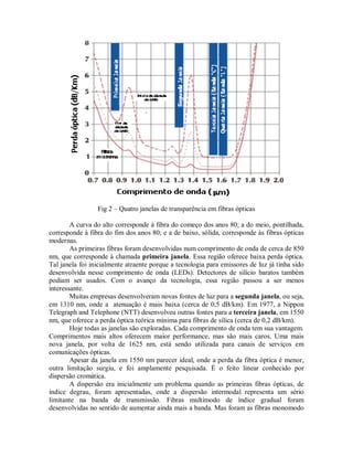 Fig 2 – Quatro janelas de transparência em fibras ópticas
A curva do alto corresponde à fibra do começo dos anos 80; a do meio, pontilhada,
corresponde à fibra do fim dos anos 80; e a de baixo, sólida, corresponde às fibras ópticas
modernas.
As primeiras fibras foram desenvolvidas num comprimento de onda de cerca de 850
nm, que corresponde à chamada primeira janela. Essa região oferece baixa perda óptica.
Tal janela foi inicialmente atraente porque a tecnologia para emissores de luz já tinha sido
desenvolvida nesse comprimento de onda (LEDs). Detectores de silício baratos também
podiam ser usados. Com o avanço da tecnologia, essa região passou a ser menos
interessante.
Muitas empresas desenvolveram novas fontes de luz para a segunda janela, ou seja,
em 1310 nm, onde a atenuação é mais baixa (cerca de 0,5 dB/km). Em 1977, a Nippon
Telegraph and Telephone (NTT) desenvolveu outras fontes para a terceira janela, em 1550
nm, que oferece a perda óptica teórica mínima para fibras de sílica (cerca de 0,2 dB/km).
Hoje todas as janelas são exploradas. Cada comprimento de onda tem sua vantagem.
Comprimentos mais altos oferecem maior performance, mas são mais caros. Uma mais
nova janela, por volta de 1625 nm, está sendo utilizada para canais de serviços em
comunicações ópticas.
Apesar da janela em 1550 nm parecer ideal, onde a perda da fibra óptica é menor,
outra limitação surgiu, e foi amplamente pesquisada. É o feito linear conhecido por
dispersão cromática.
A dispersão era inicialmente um problema quando as primeiras fibras ópticas, de
índice degrau, foram apresentadas, onde a dispersão intermodal representa um sério
limitante na banda de transmissão. Fibras multimodo de índice gradual foram
desenvolvidas no sentido de aumentar ainda mais a banda. Mas foram as fibras monomodo
 